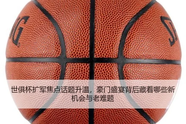 世俱杯扩军焦点话题升温，豪门盛宴背后藏着哪些新机会与老难题